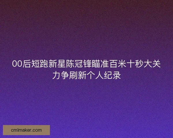 00后短跑新星陈冠锋瞄准百米十秒大关力争刷新个人纪录